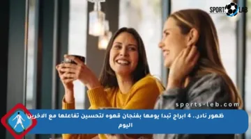 ظهور نادر.. 4 أبراج تبدأ يومها بفنجان قهوة لتحسين تفاعلها مع الآخرين اليوم